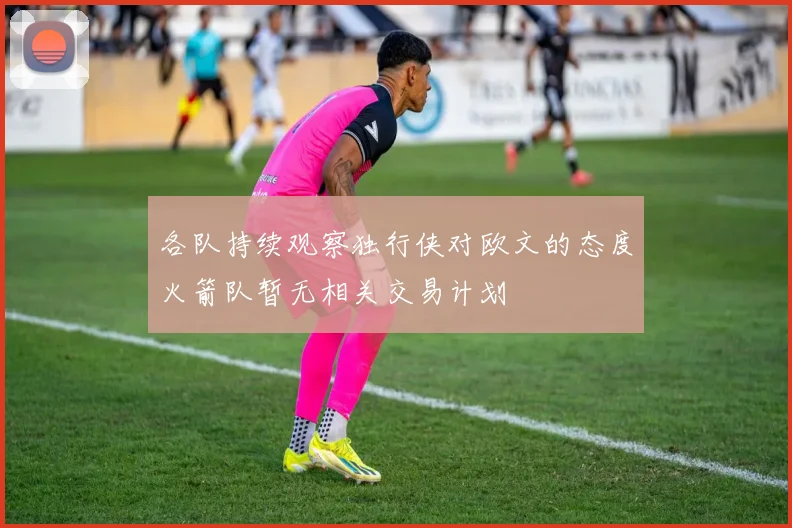 各队持续观察独行侠对欧文的态度火箭队暂无相关交易计划