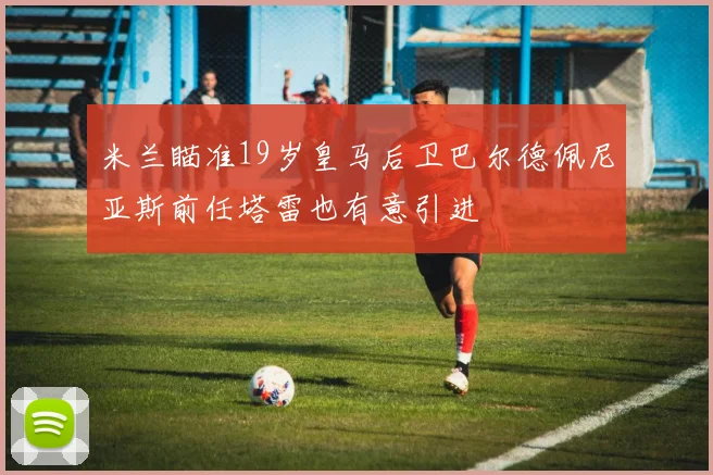 米兰瞄准19岁皇马后卫巴尔德佩尼亚斯前任塔雷也有意引进
