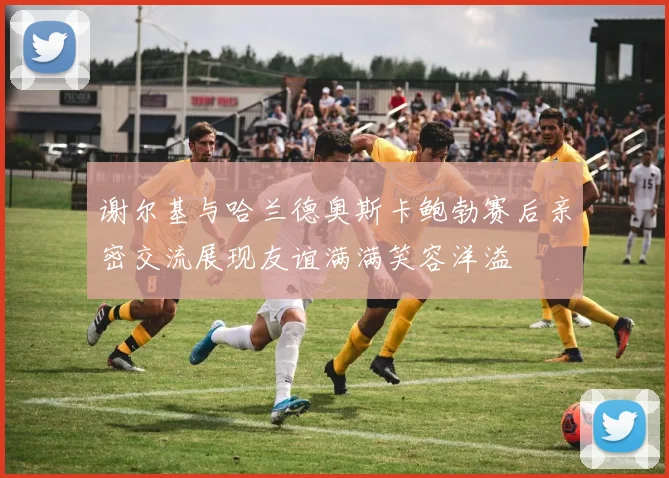 谢尔基与哈兰德奥斯卡鲍勃赛后亲密交流展现友谊满满笑容洋溢