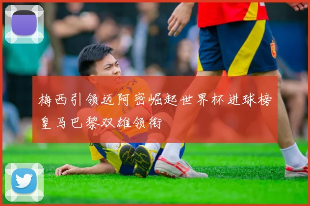 梅西引领迈阿密崛起世界杯进球榜皇马巴黎双雄领衔