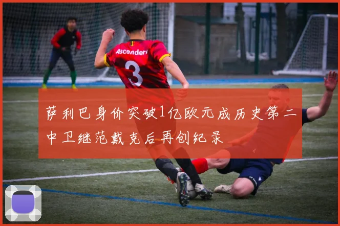 萨利巴身价突破1亿欧元成历史第二中卫继范戴克后再创纪录