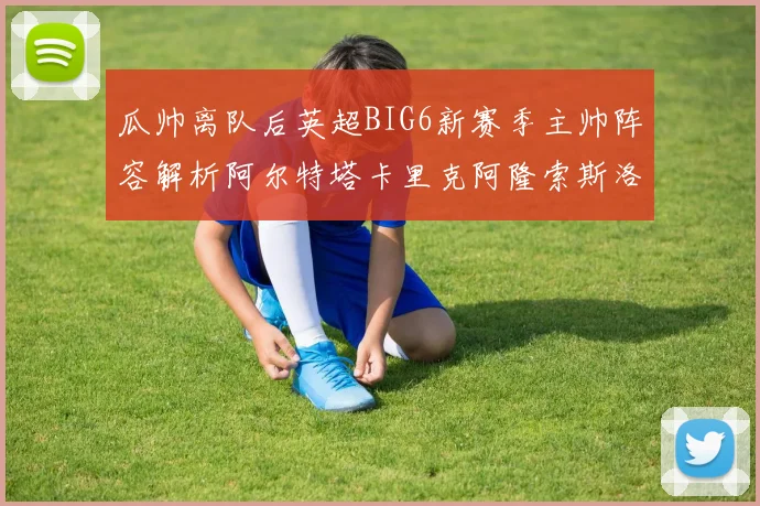 瓜帅离队后英超BIG6新赛季主帅阵容解析阿尔特塔卡里克阿隆索斯洛特的挑战与机遇
