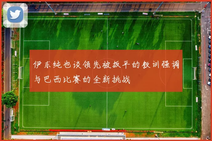伊东纯也谈领先被扳平的教训强调与巴西比赛的全新挑战