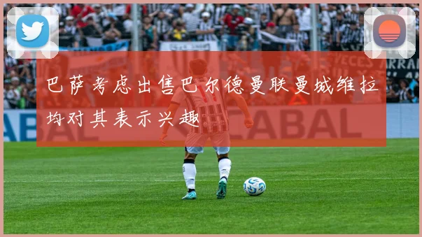 巴萨考虑出售巴尔德曼联曼城维拉均对其表示兴趣