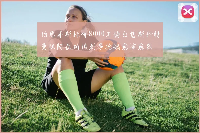 伯恩茅斯标价8000万镑出售斯科特曼联阿森纳热刺争抢战愈演愈烈