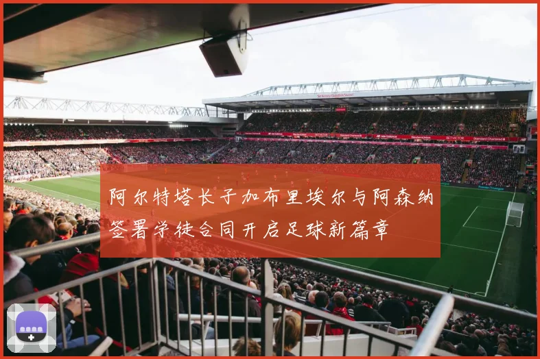 阿尔特塔长子加布里埃尔与阿森纳签署学徒合同开启足球新篇章