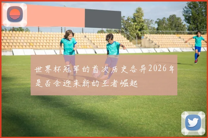 世界杯冠军的首次历史各异2026年是否会迎来新的王者崛起