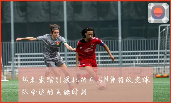 热刺豪赌引援托纳利与M费将改变球队命运的关键时刻