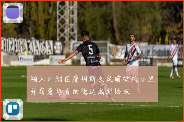 湖人计划在詹姆斯决定前续约小里并有意与肯纳德达成新协议