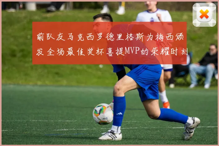 前队友马克西罗德里格斯为梅西颁发全场最佳奖杯喜提MVP的荣耀时刻