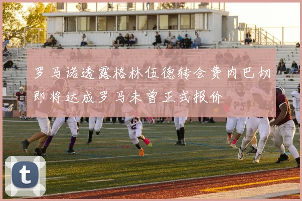 罗马诺透露格林伍德转会费内巴切即将达成罗马未曾正式报价