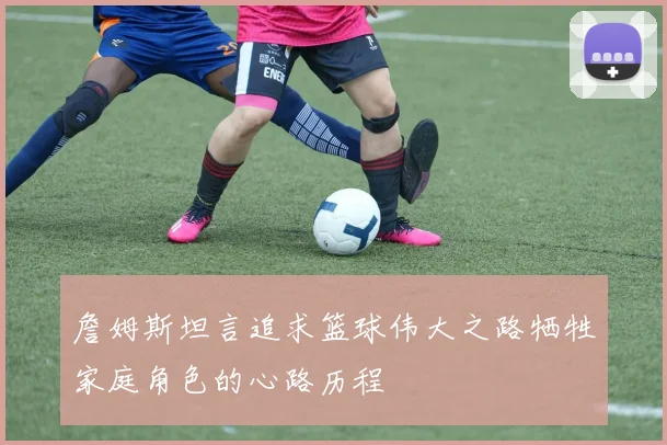 詹姆斯坦言追求篮球伟大之路牺牲家庭角色的心路历程