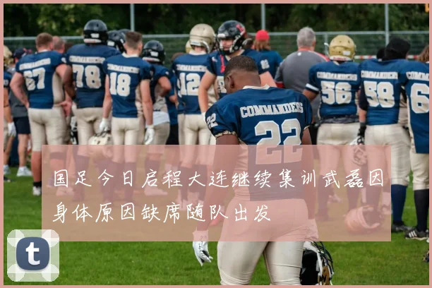 国足今日启程大连继续集训武磊因身体原因缺席随队出发